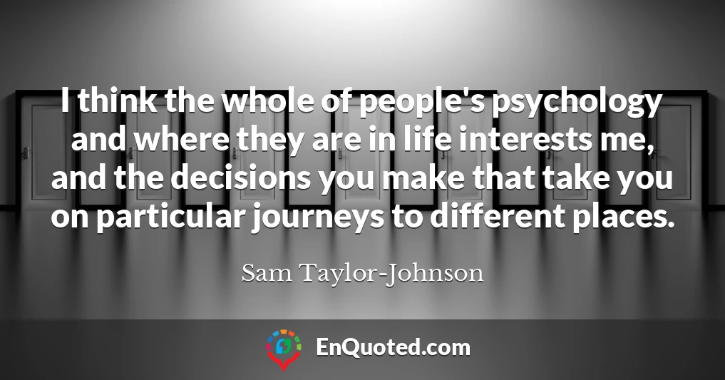 I think the whole of people's psychology and where they are in life interests me, and the decisions you make that take you on particular journeys to different places.