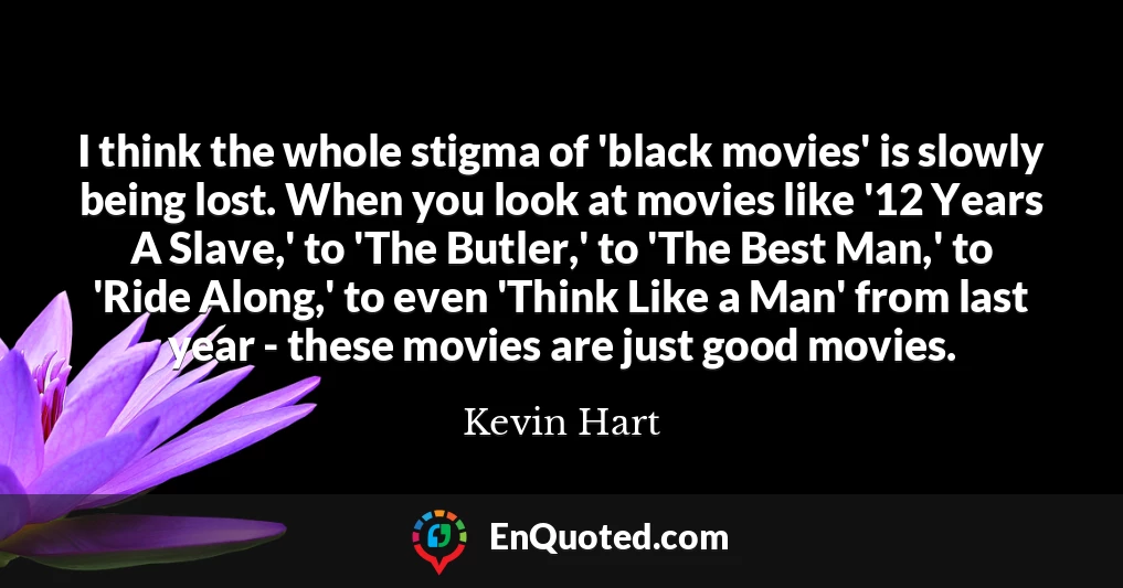 I think the whole stigma of 'black movies' is slowly being lost. When you look at movies like '12 Years A Slave,' to 'The Butler,' to 'The Best Man,' to 'Ride Along,' to even 'Think Like a Man' from last year - these movies are just good movies.