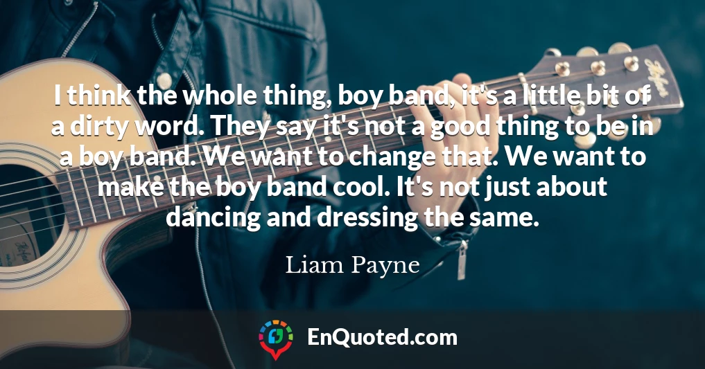 I think the whole thing, boy band, it's a little bit of a dirty word. They say it's not a good thing to be in a boy band. We want to change that. We want to make the boy band cool. It's not just about dancing and dressing the same.