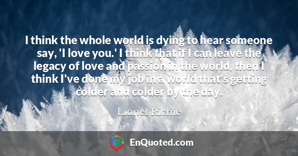 I think the whole world is dying to hear someone say, 'I love you.' I think that if I can leave the legacy of love and passion in the world, then I think I've done my job in a world that's getting colder and colder by the day.