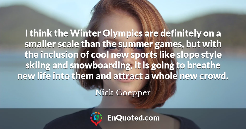 I think the Winter Olympics are definitely on a smaller scale than the summer games, but with the inclusion of cool new sports like slope style skiing and snowboarding, it is going to breathe new life into them and attract a whole new crowd.