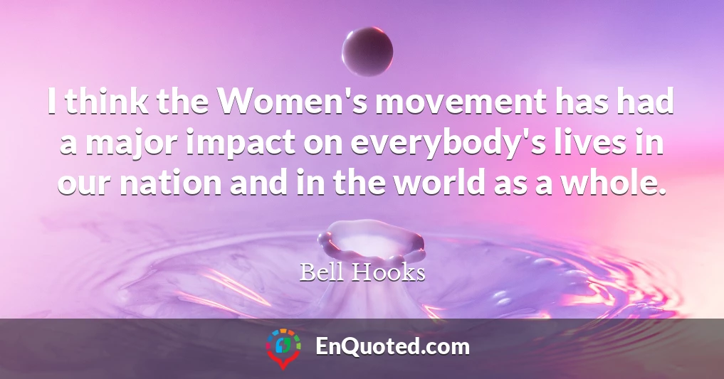 I think the Women's movement has had a major impact on everybody's lives in our nation and in the world as a whole.