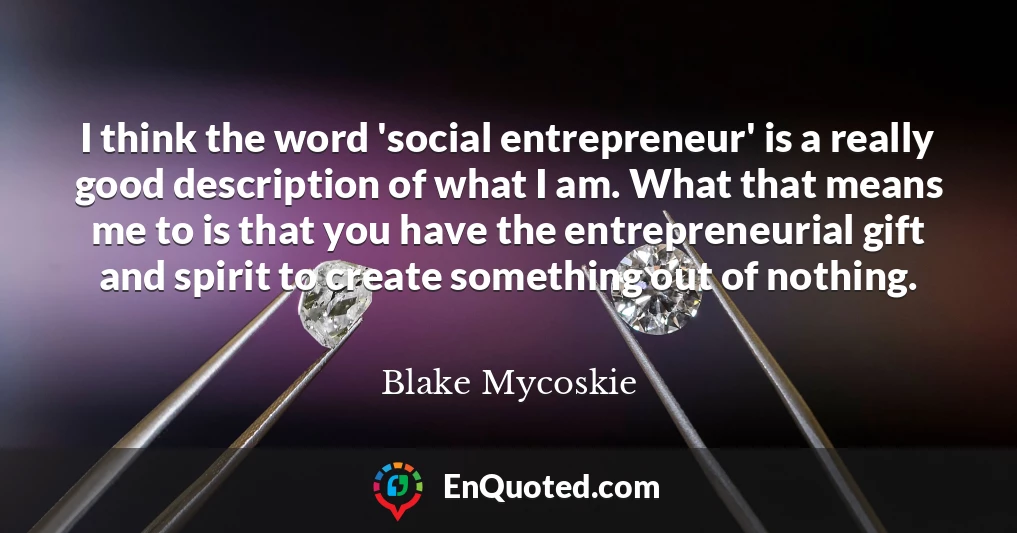 I think the word 'social entrepreneur' is a really good description of what I am. What that means me to is that you have the entrepreneurial gift and spirit to create something out of nothing.