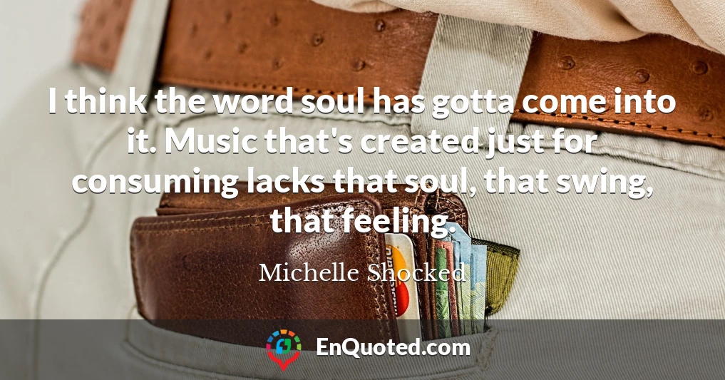 I think the word soul has gotta come into it. Music that's created just for consuming lacks that soul, that swing, that feeling.