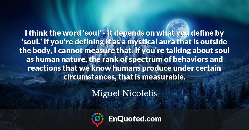 I think the word 'soul' - it depends on what you define by 'soul.' If you're defining it as a mystical aura that is outside the body, I cannot measure that. If you're talking about soul as human nature, the rank of spectrum of behaviors and reactions that we know humans produce under certain circumstances, that is measurable.