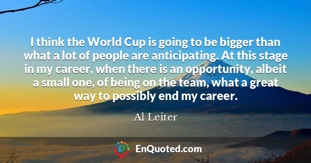 I think the World Cup is going to be bigger than what a lot of people are anticipating. At this stage in my career, when there is an opportunity, albeit a small one, of being on the team, what a great way to possibly end my career.