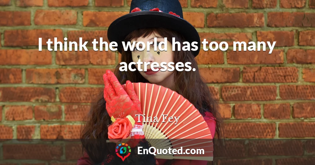 I think the world has too many actresses.