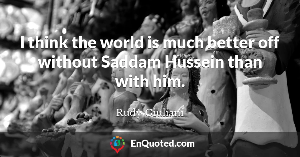 I think the world is much better off without Saddam Hussein than with him.