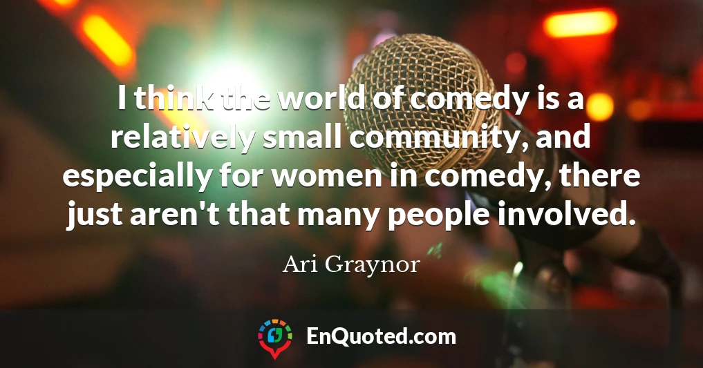 I think the world of comedy is a relatively small community, and especially for women in comedy, there just aren't that many people involved.