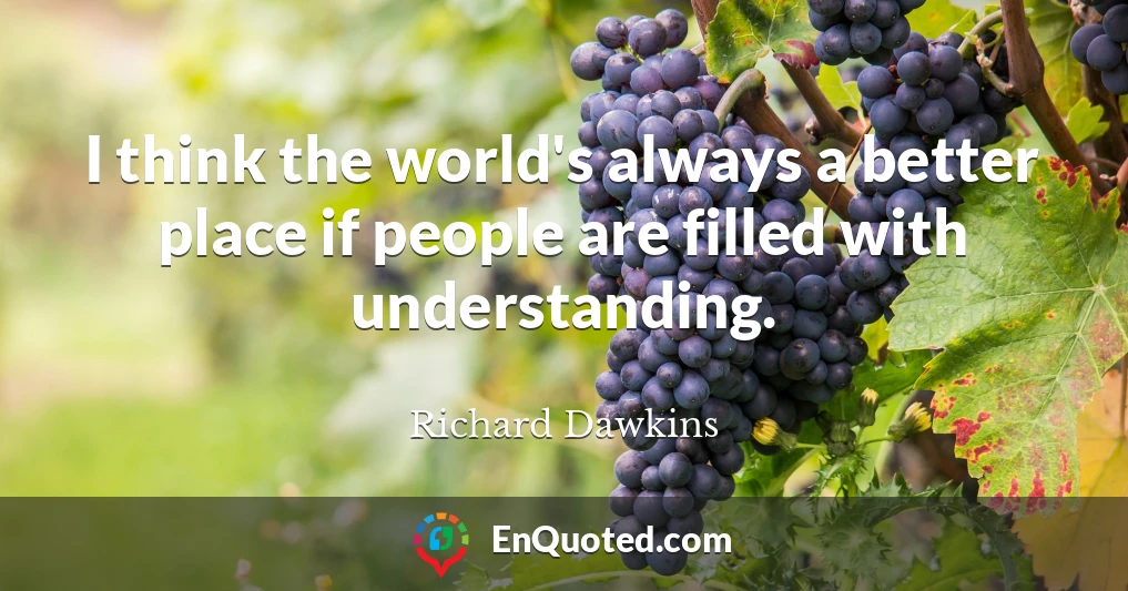 I think the world's always a better place if people are filled with understanding.
