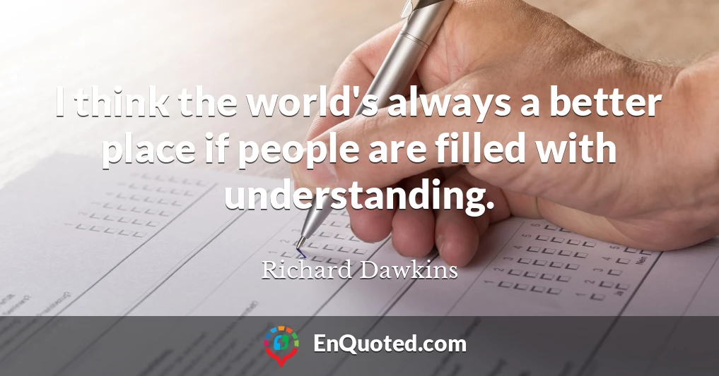 I think the world's always a better place if people are filled with understanding.