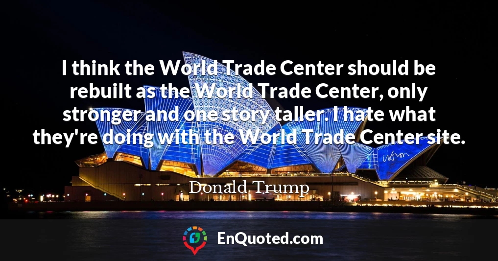 I think the World Trade Center should be rebuilt as the World Trade Center, only stronger and one story taller. I hate what they're doing with the World Trade Center site.