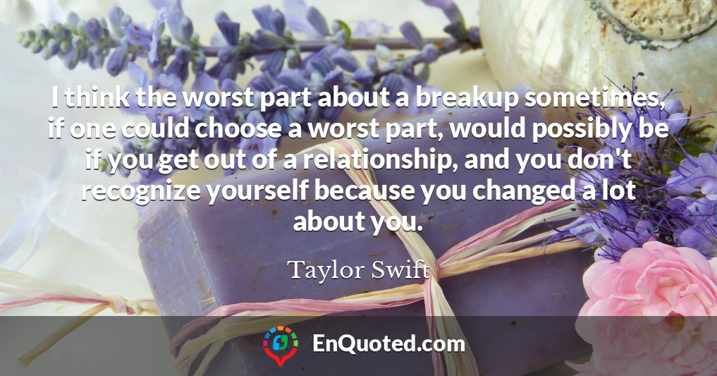 I think the worst part about a breakup sometimes, if one could choose a worst part, would possibly be if you get out of a relationship, and you don't recognize yourself because you changed a lot about you.
