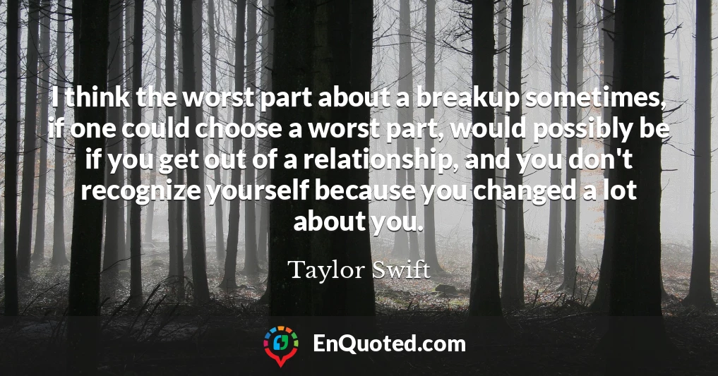 I think the worst part about a breakup sometimes, if one could choose a worst part, would possibly be if you get out of a relationship, and you don't recognize yourself because you changed a lot about you.