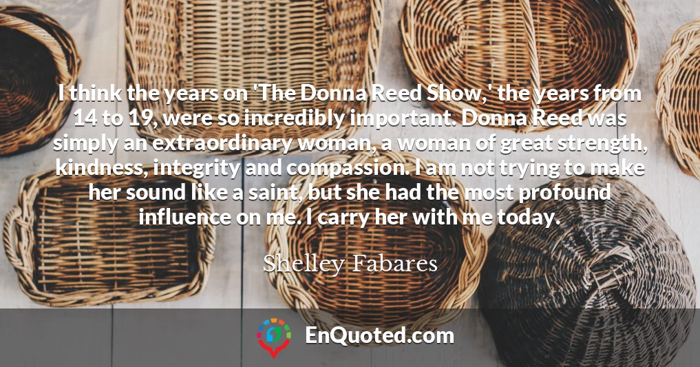 I think the years on 'The Donna Reed Show,' the years from 14 to 19, were so incredibly important. Donna Reed was simply an extraordinary woman, a woman of great strength, kindness, integrity and compassion. I am not trying to make her sound like a saint, but she had the most profound influence on me. I carry her with me today.