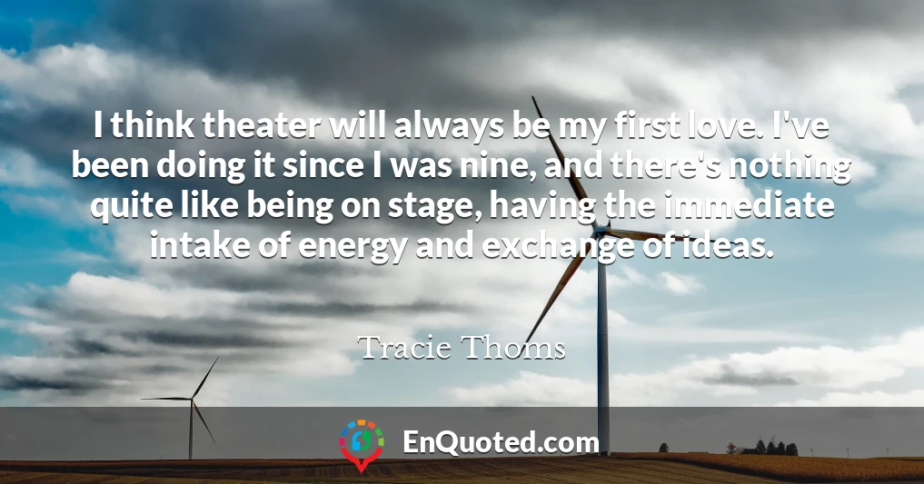 I think theater will always be my first love. I've been doing it since I was nine, and there's nothing quite like being on stage, having the immediate intake of energy and exchange of ideas.