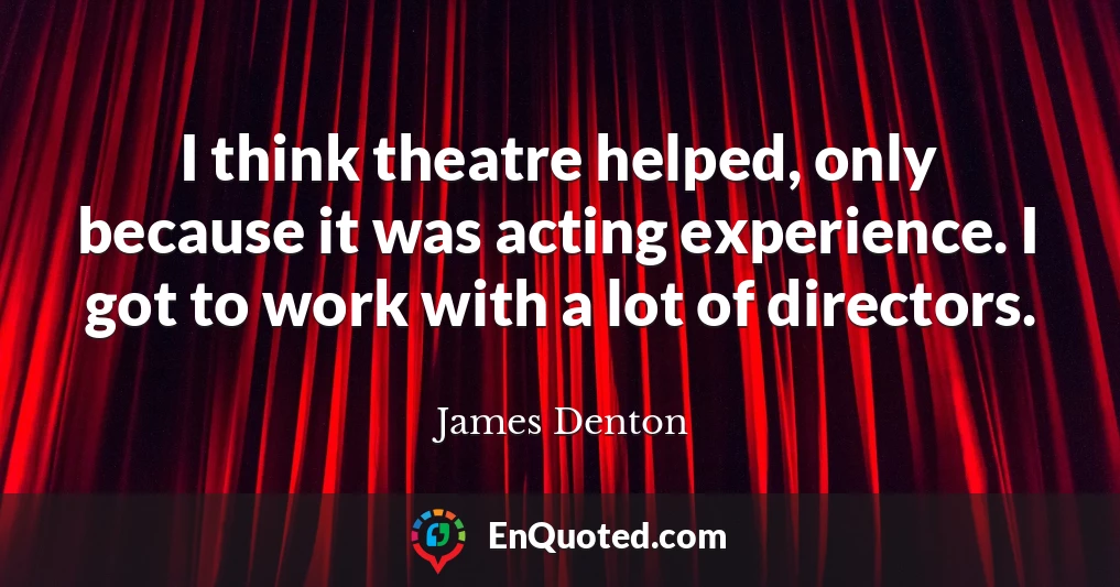 I think theatre helped, only because it was acting experience. I got to work with a lot of directors.