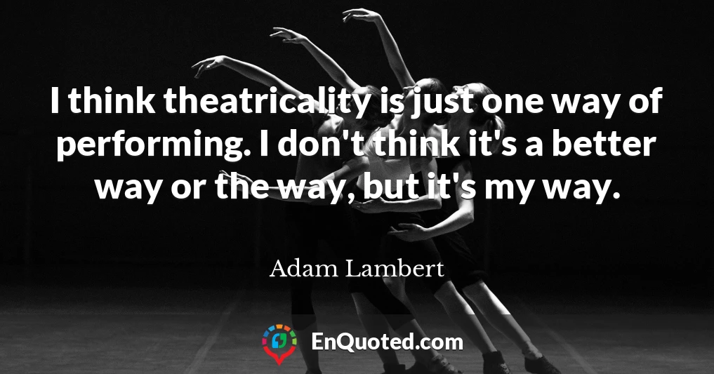 I think theatricality is just one way of performing. I don't think it's a better way or the way, but it's my way.
