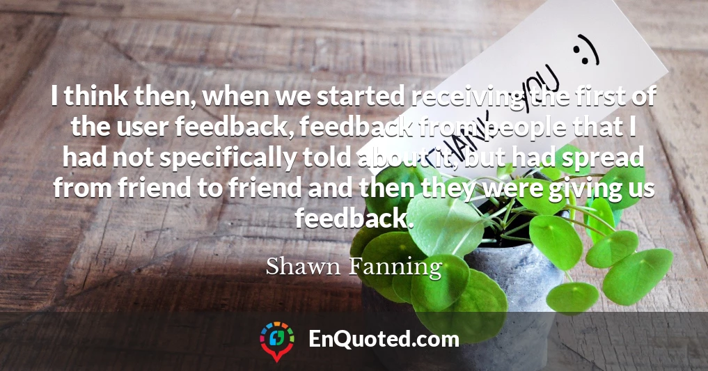 I think then, when we started receiving the first of the user feedback, feedback from people that I had not specifically told about it, but had spread from friend to friend and then they were giving us feedback.