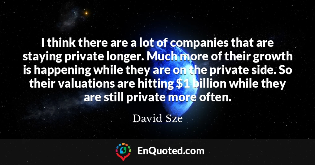 I think there are a lot of companies that are staying private longer. Much more of their growth is happening while they are on the private side. So their valuations are hitting $1 billion while they are still private more often.