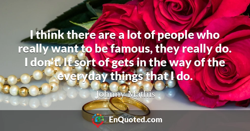 I think there are a lot of people who really want to be famous, they really do. I don't. It sort of gets in the way of the everyday things that I do.