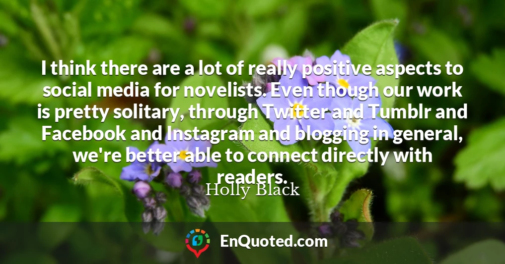 I think there are a lot of really positive aspects to social media for novelists. Even though our work is pretty solitary, through Twitter and Tumblr and Facebook and Instagram and blogging in general, we're better able to connect directly with readers.