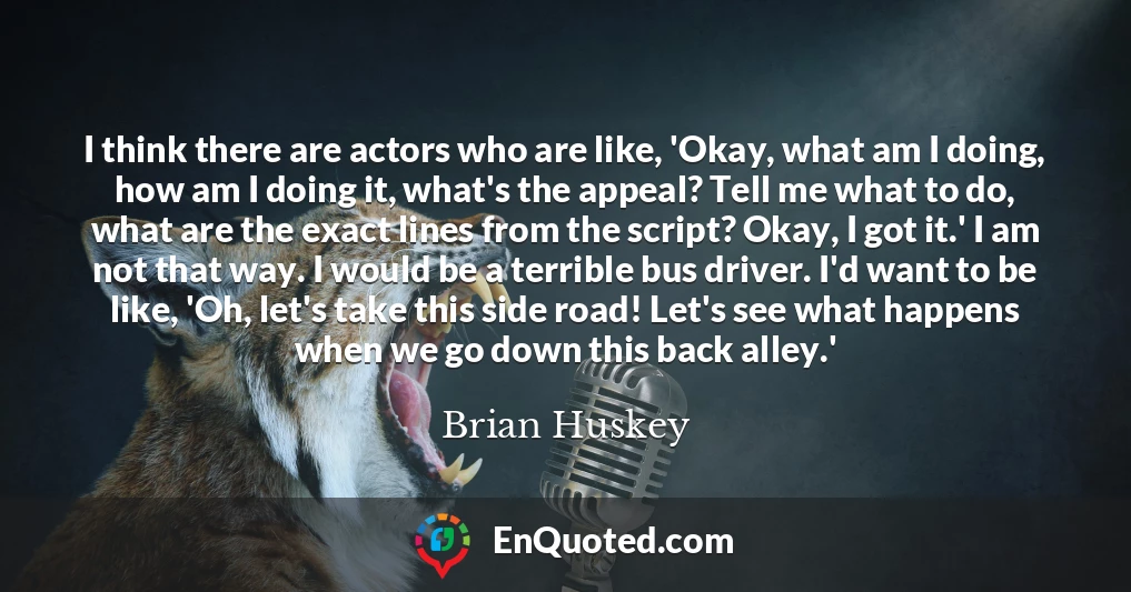 I think there are actors who are like, 'Okay, what am I doing, how am I doing it, what's the appeal? Tell me what to do, what are the exact lines from the script? Okay, I got it.' I am not that way. I would be a terrible bus driver. I'd want to be like, 'Oh, let's take this side road! Let's see what happens when we go down this back alley.'