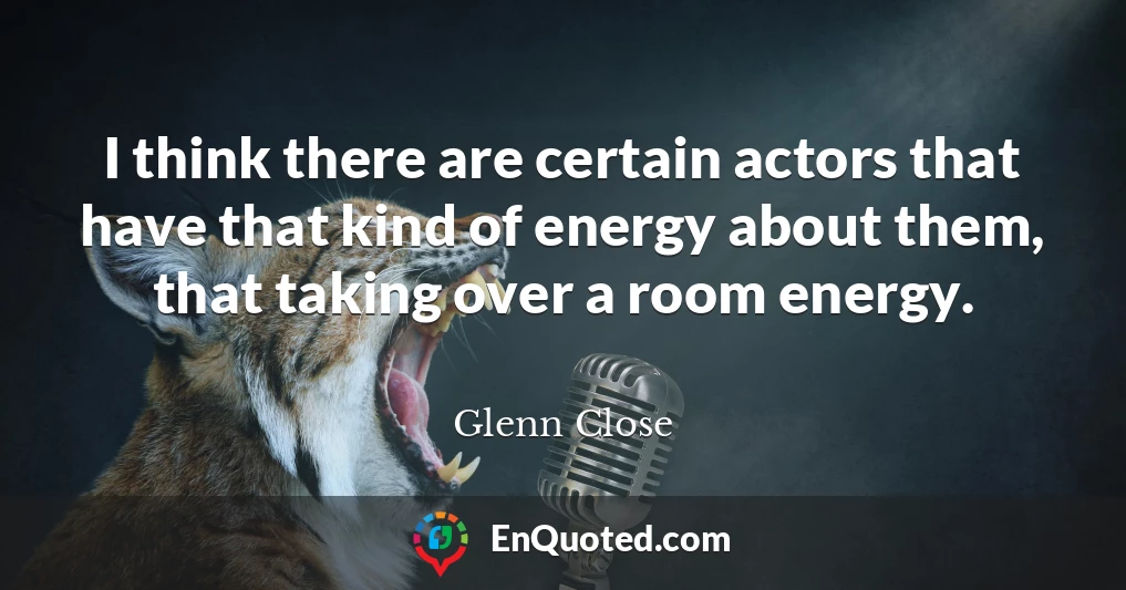 I think there are certain actors that have that kind of energy about them, that taking over a room energy.