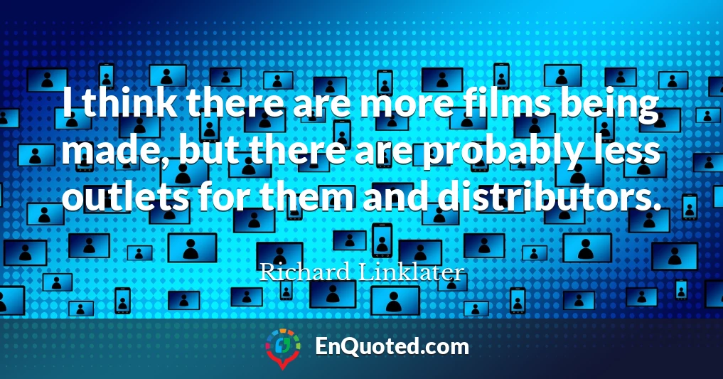 I think there are more films being made, but there are probably less outlets for them and distributors.