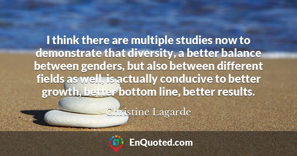 I think there are multiple studies now to demonstrate that diversity, a better balance between genders, but also between different fields as well, is actually conducive to better growth, better bottom line, better results.