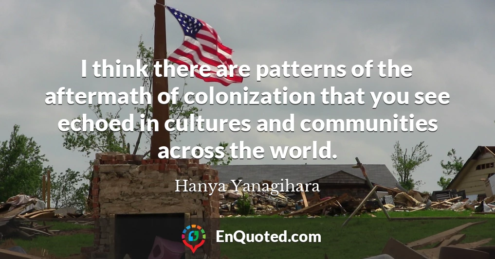 I think there are patterns of the aftermath of colonization that you see echoed in cultures and communities across the world.