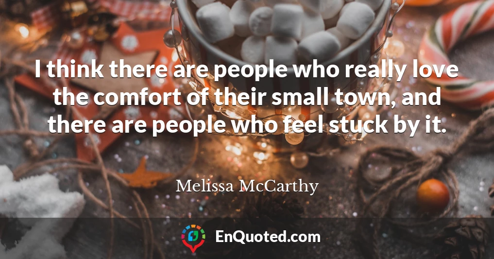 I think there are people who really love the comfort of their small town, and there are people who feel stuck by it.