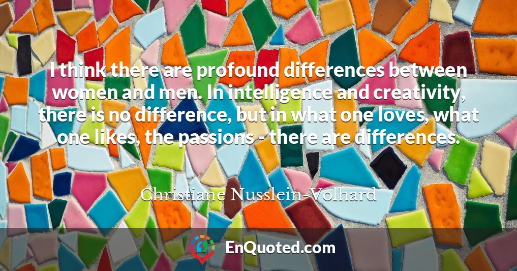 I think there are profound differences between women and men. In intelligence and creativity, there is no difference, but in what one loves, what one likes, the passions - there are differences.