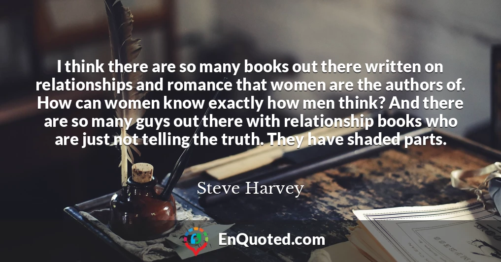 I think there are so many books out there written on relationships and romance that women are the authors of. How can women know exactly how men think? And there are so many guys out there with relationship books who are just not telling the truth. They have shaded parts.