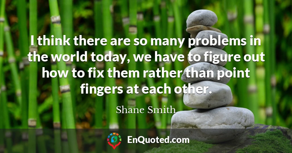 I think there are so many problems in the world today, we have to figure out how to fix them rather than point fingers at each other.