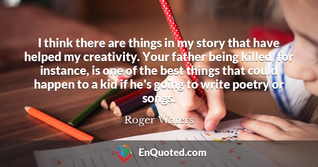 I think there are things in my story that have helped my creativity. Your father being killed, for instance, is one of the best things that could happen to a kid if he's going to write poetry or songs.