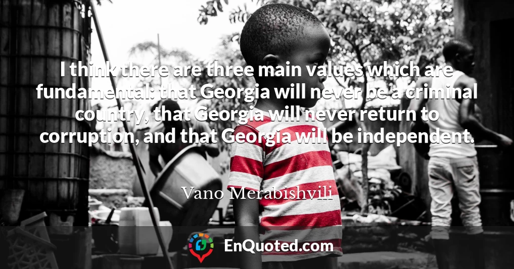 I think there are three main values which are fundamental: that Georgia will never be a criminal country, that Georgia will never return to corruption, and that Georgia will be independent.