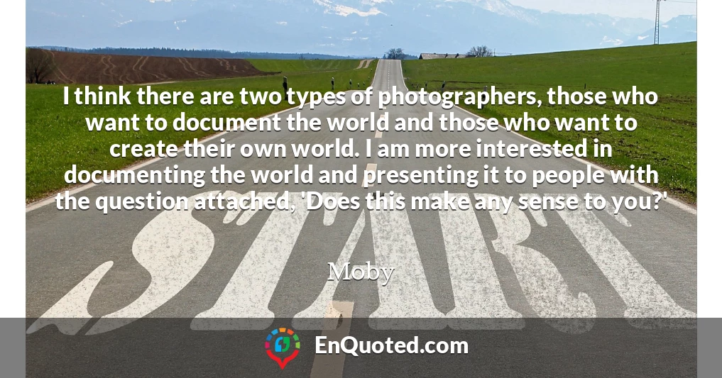 I think there are two types of photographers, those who want to document the world and those who want to create their own world. I am more interested in documenting the world and presenting it to people with the question attached, 'Does this make any sense to you?'
