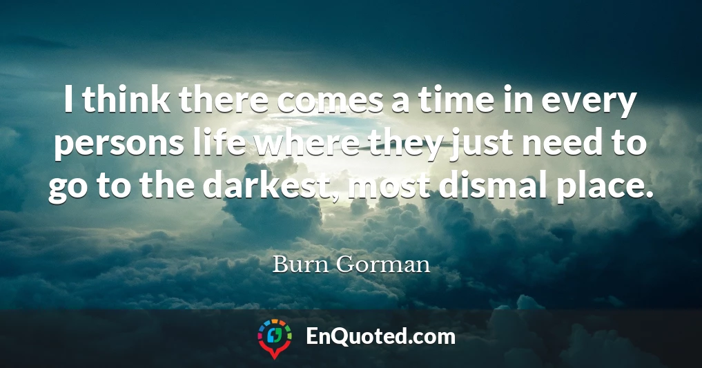 I think there comes a time in every persons life where they just need to go to the darkest, most dismal place.
