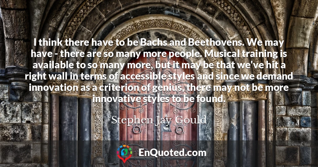 I think there have to be Bachs and Beethovens. We may have - there are so many more people. Musical training is available to so many more, but it may be that we've hit a right wall in terms of accessible styles and since we demand innovation as a criterion of genius, there may not be more innovative styles to be found.
