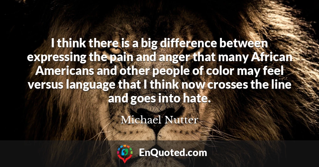 I think there is a big difference between expressing the pain and anger that many African Americans and other people of color may feel versus language that I think now crosses the line and goes into hate.