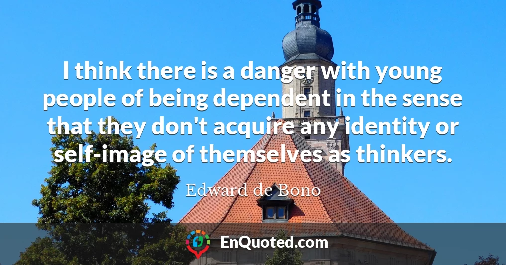I think there is a danger with young people of being dependent in the sense that they don't acquire any identity or self-image of themselves as thinkers.