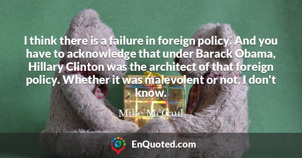 I think there is a failure in foreign policy. And you have to acknowledge that under Barack Obama, Hillary Clinton was the architect of that foreign policy. Whether it was malevolent or not, I don't know.