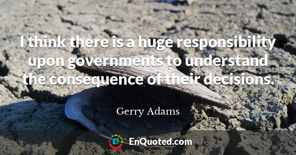 I think there is a huge responsibility upon governments to understand the consequence of their decisions.