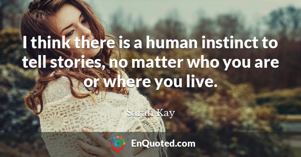 I think there is a human instinct to tell stories, no matter who you are or where you live.