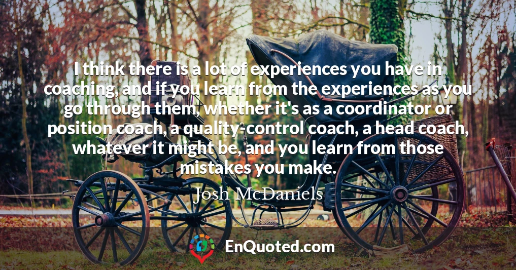 I think there is a lot of experiences you have in coaching, and if you learn from the experiences as you go through them, whether it's as a coordinator or position coach, a quality-control coach, a head coach, whatever it might be, and you learn from those mistakes you make.