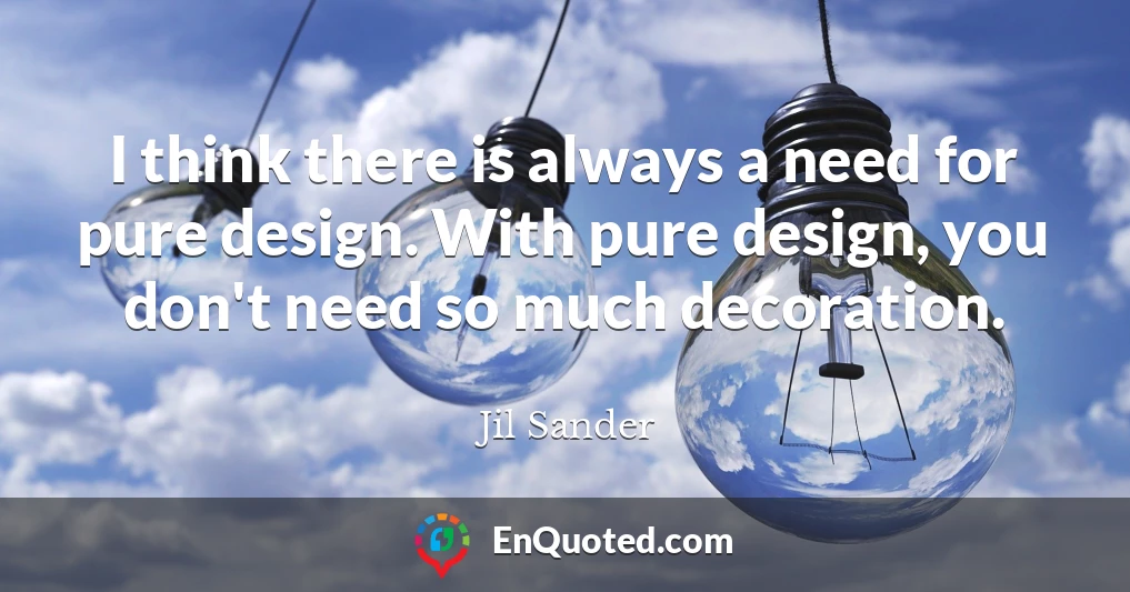 I think there is always a need for pure design. With pure design, you don't need so much decoration.