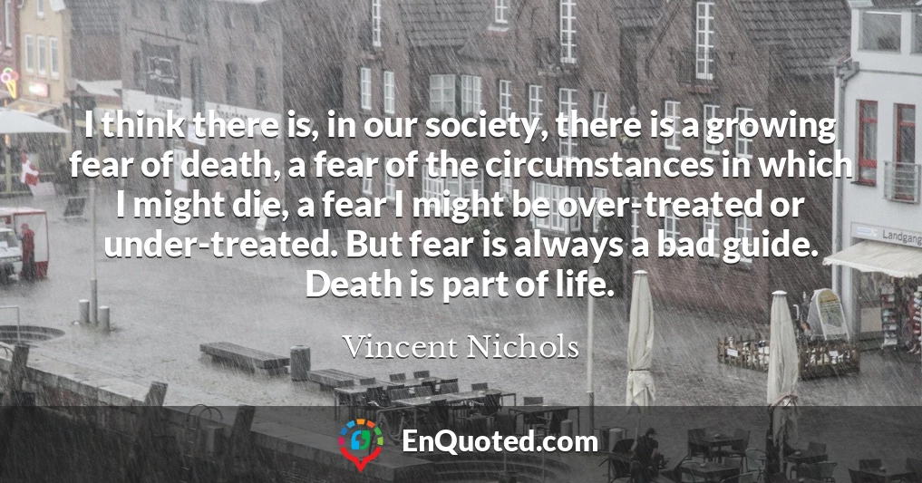I think there is, in our society, there is a growing fear of death, a fear of the circumstances in which I might die, a fear I might be over-treated or under-treated. But fear is always a bad guide. Death is part of life.