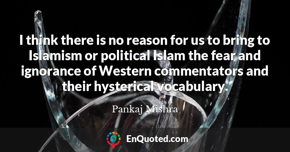 I think there is no reason for us to bring to Islamism or political Islam the fear and ignorance of Western commentators and their hysterical vocabulary.