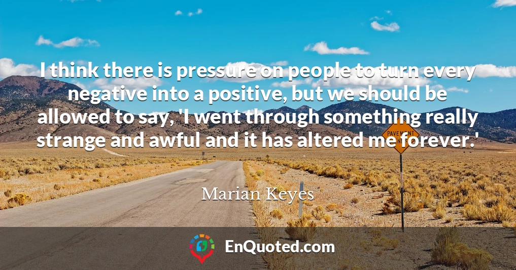 I think there is pressure on people to turn every negative into a positive, but we should be allowed to say, 'I went through something really strange and awful and it has altered me forever.'